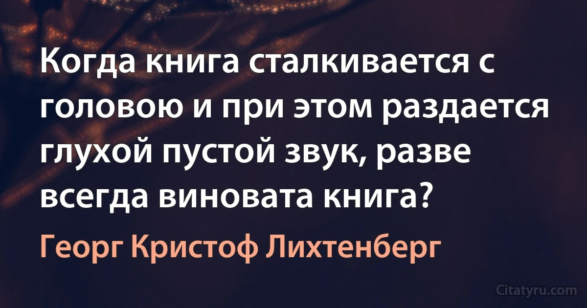 Когда книга сталкивается с головою и при этом раздается глухой пустой звук, разве всегда виновата книга? (Георг Кристоф Лихтенберг)