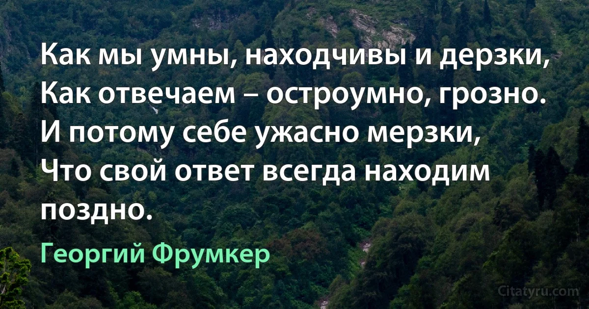 Как мы умны, находчивы и дерзки,
Как отвечаем – остроумно, грозно.
И потому себе ужасно мерзки,
Что свой ответ всегда находим поздно. (Георгий Фрумкер)