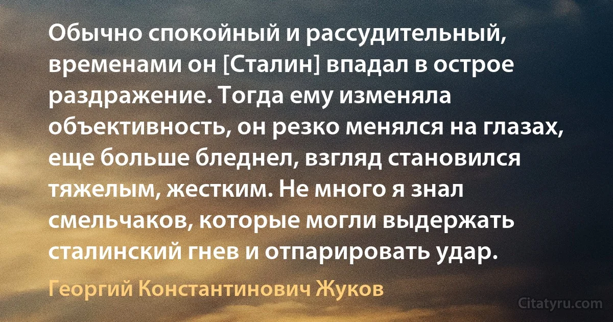 Обычно спокойный и рассудительный, временами он [Сталин] впадал в острое раздражение. Тогда ему изменяла объективность, он резко менялся на глазах, еще больше бледнел, взгляд становился тяжелым, жестким. Не много я знал смельчаков, которые могли выдержать сталинский гнев и отпарировать удар. (Георгий Константинович Жуков)