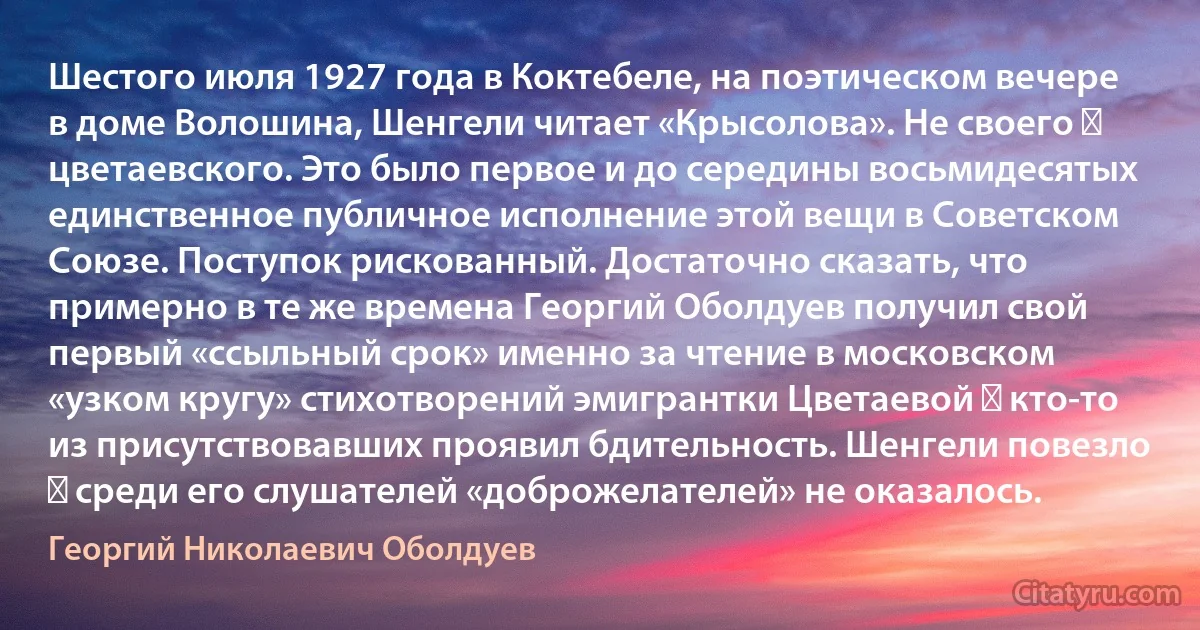 Шестого июля 1927 года в Коктебеле, на поэтическом вечере в доме Волошина, Шенгели читает «Крысолова». Не своего ― цветаевского. Это было первое и до середины восьмидесятых единственное публичное исполнение этой вещи в Советском Союзе. Поступок рискованный. Достаточно сказать, что примерно в те же времена Георгий Оболдуев получил свой первый «ссыльный срок» именно за чтение в московском «узком кругу» стихотворений эмигрантки Цветаевой ― кто-то из присутствовавших проявил бдительность. Шенгели повезло ― среди его слушателей «доброжелателей» не оказалось. (Георгий Николаевич Оболдуев)