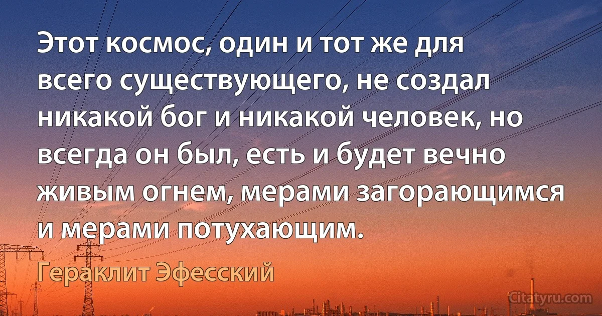 Этот космос, один и тот же для всего существующего, не создал никакой бог и никакой человек, но всегда он был, есть и будет вечно живым огнем, мерами загорающимся и мерами потухающим. (Гераклит Эфесский)