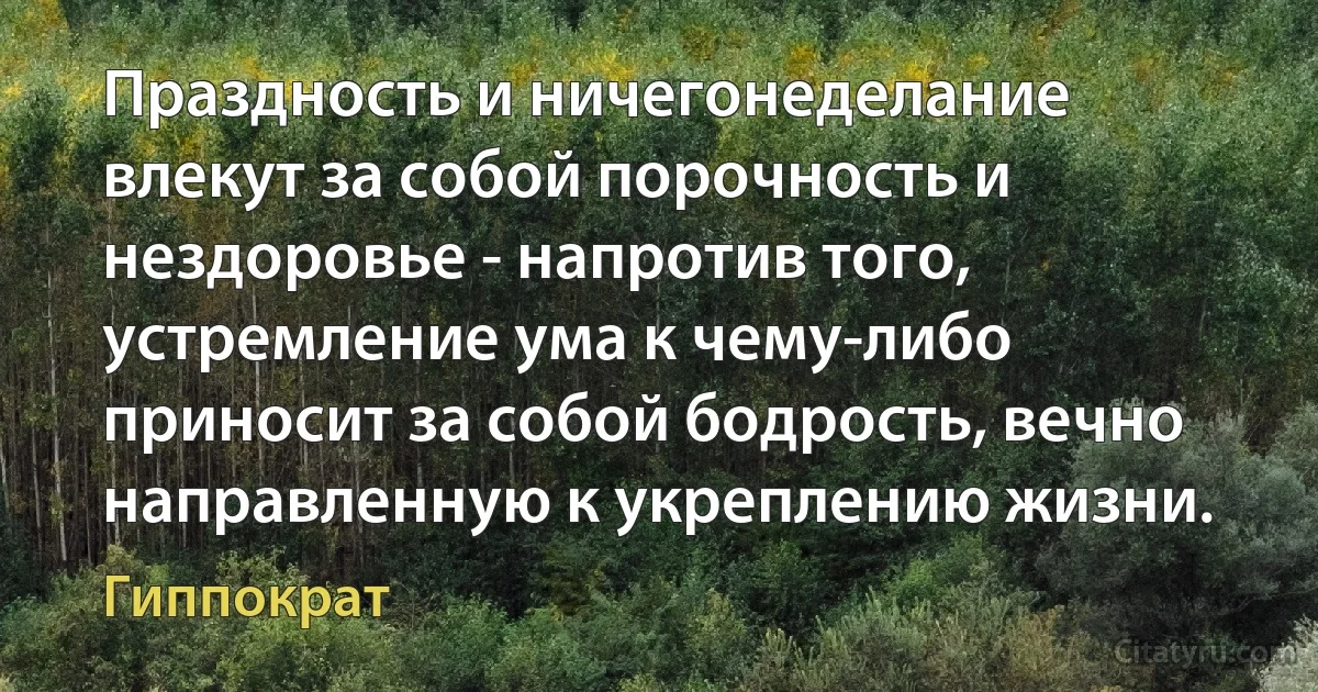 Праздность и ничегонеделание влекут за собой порочность и нездоровье - напротив того, устремление ума к чему-либо приносит за собой бодрость, вечно направленную к укреплению жизни. (Гиппократ)