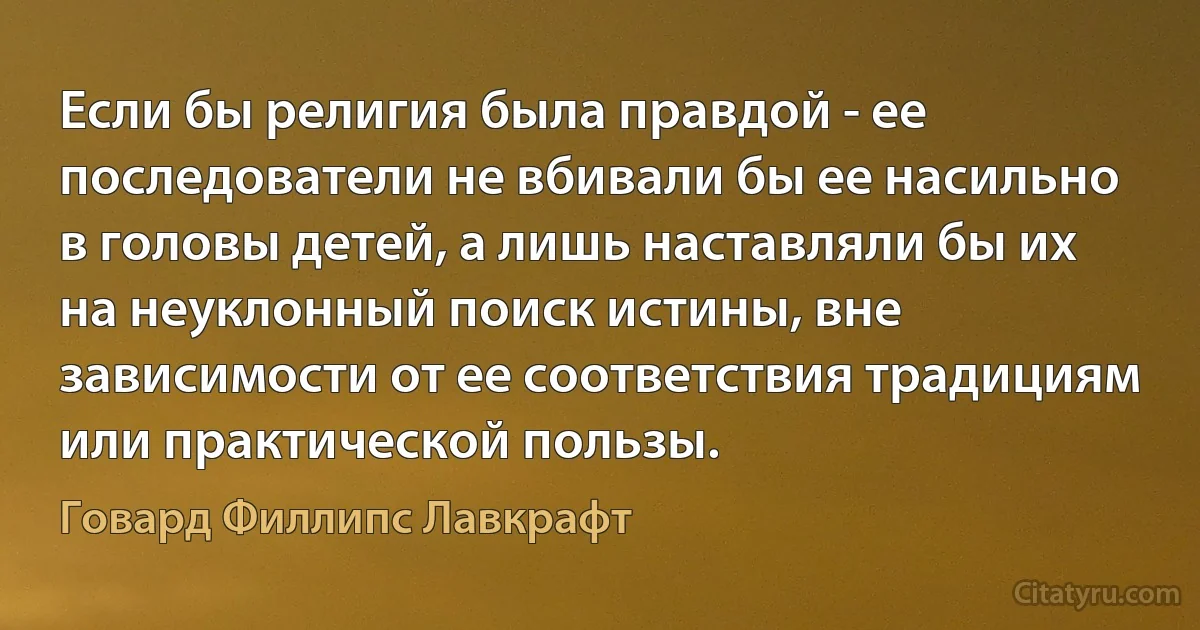 Если бы религия была правдой - ее последователи не вбивали бы ее насильно в головы детей, а лишь наставляли бы их на неуклонный поиск истины, вне зависимости от ее соответствия традициям или практической пользы. (Говард Филлипс Лавкрафт)