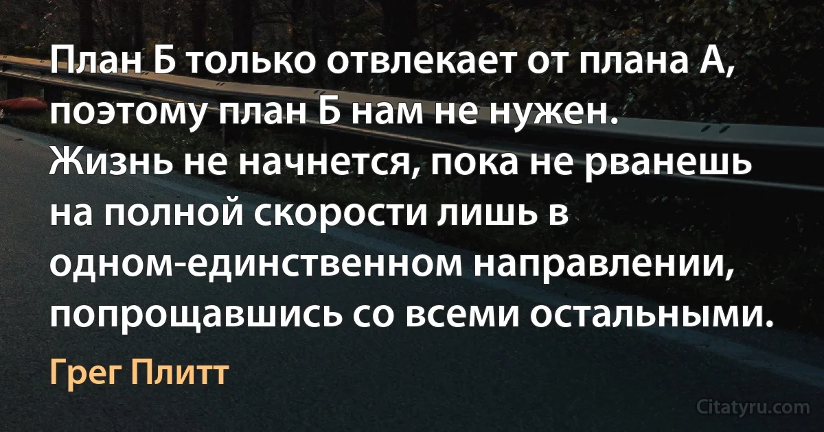 План Б только отвлекает от плана А, поэтому план Б нам не нужен.
Жизнь не начнется, пока не рванешь на полной скорости лишь в одном-единственном направлении, попрощавшись со всеми остальными. (Грег Плитт)