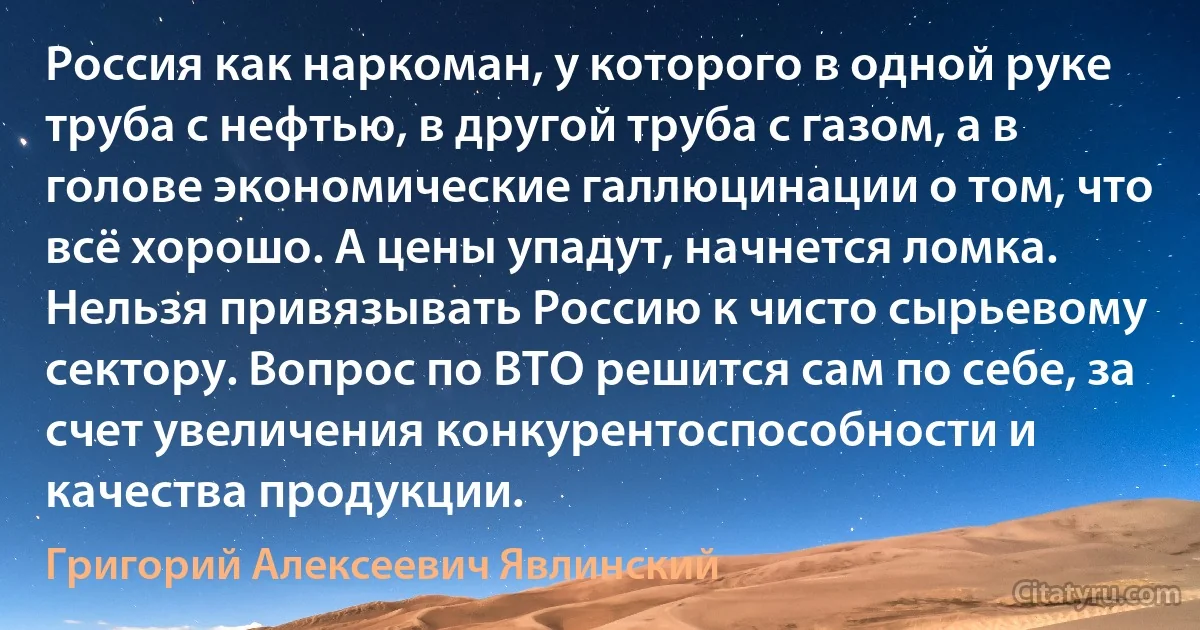 Россия как наркоман, у которого в одной руке труба с нефтью, в другой труба с газом, а в голове экономические галлюцинации о том, что всё хорошо. А цены упадут, начнется ломка. Нельзя привязывать Россию к чисто сырьевому сектору. Вопрос по ВТО решится сам по себе, за счет увеличения конкурентоспособности и качества продукции. (Григорий Алексеевич Явлинский)