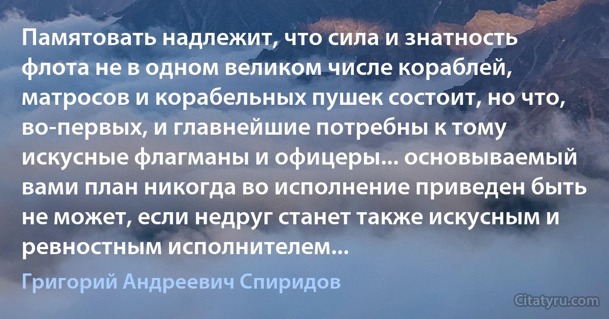 Памятовать надлежит, что сила и знатность флота не в одном великом числе кораблей, матросов и корабельных пушек состоит, но что, во-первых, и главнейшие потребны к тому искусные флагманы и офицеры... основываемый вами план никогда во исполнение приведен быть не может, если недруг станет также искусным и ревностным исполнителем... (Григорий Андреевич Спиридов)