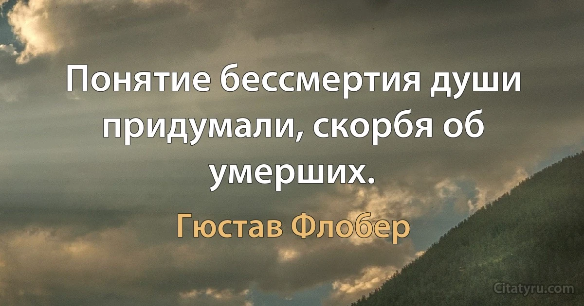 Понятие бессмертия души придумали, скорбя об умерших. (Гюстав Флобер)