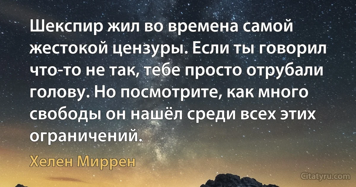 Шекспир жил во времена самой жестокой цензуры. Если ты говорил что-то не так, тебе просто отрубали голову. Но посмотрите, как много свободы он нашёл среди всех этих ограничений. (Хелен Миррен)