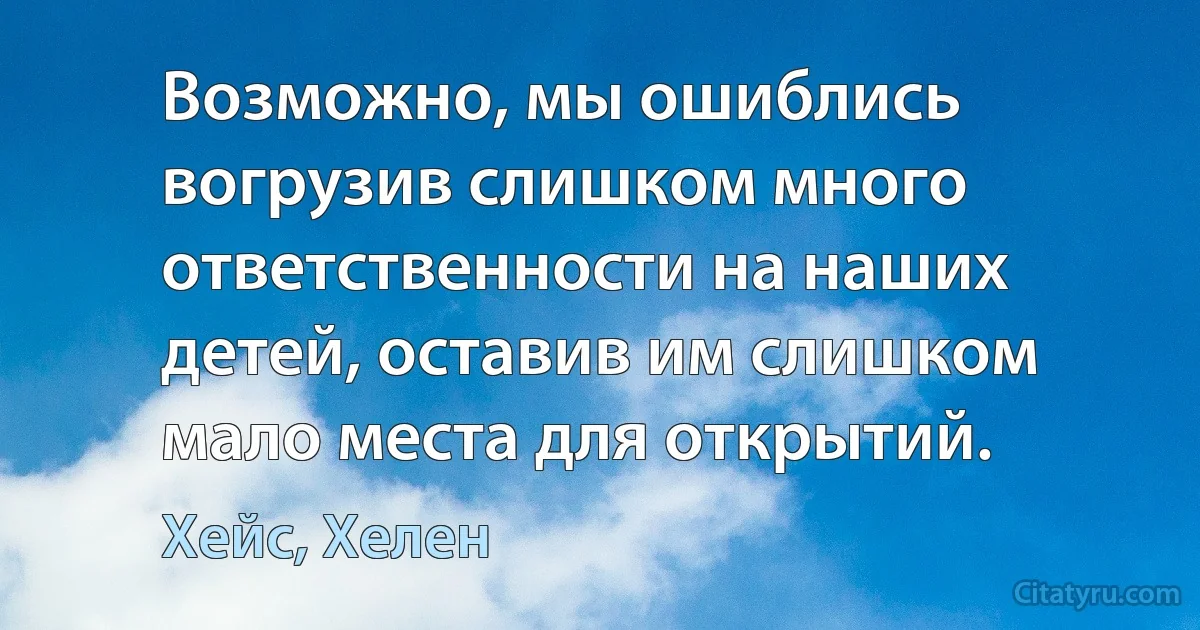 Возможно, мы ошиблись вогрузив слишком много ответственности на наших детей, оставив им слишком мало места для открытий. (Хейс, Хелен)