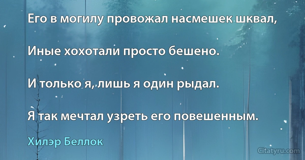 Его в могилу провожал насмешек шквал,

Иные хохотали просто бешено.

И только я, лишь я один рыдал.

Я так мечтал узреть его повешенным. (Хилэр Беллок)