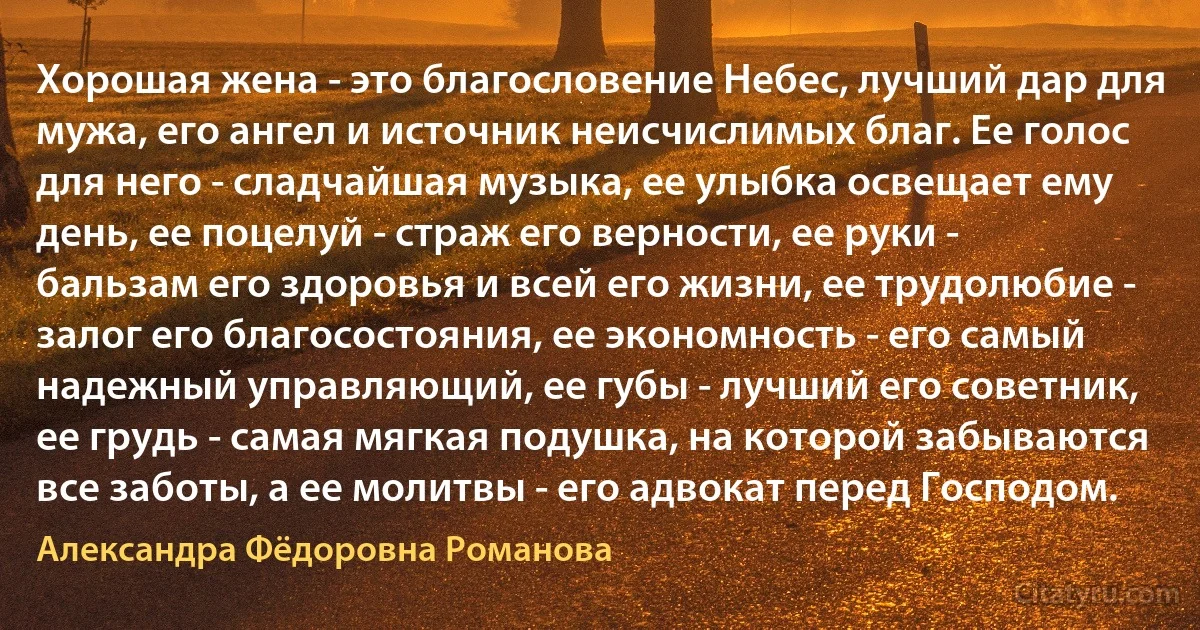 Хорошая жена - это благословение Небес, лучший дар для мужа, его ангел и источник неисчислимых благ. Ее голос для него - сладчайшая музыка, ее улыбка освещает ему день, ее поцелуй - страж его верности, ее руки - бальзам его здоровья и всей его жизни, ее трудолюбие - залог его благосостояния, ее экономность - его самый надежный управляющий, ее губы - лучший его советник, ее грудь - самая мягкая подушка, на которой забываются все заботы, а ее молитвы - его адвокат перед Господом. (Александра Фёдоровна Романова)