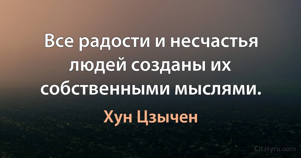 Все радости и несчастья людей созданы их собственными мыслями. (Хун Цзычен)