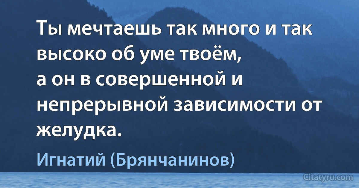 Ты мечтаешь так много и так высоко об уме твоём,
а он в совершенной и непрерывной зависимости от желудка. (Игнатий (Брянчанинов))