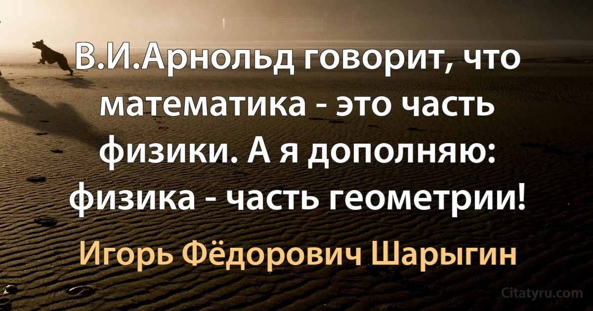 В.И.Арнольд говорит, что математика - это часть физики. А я дополняю: физика - часть геометрии! (Игорь Фёдорович Шарыгин)