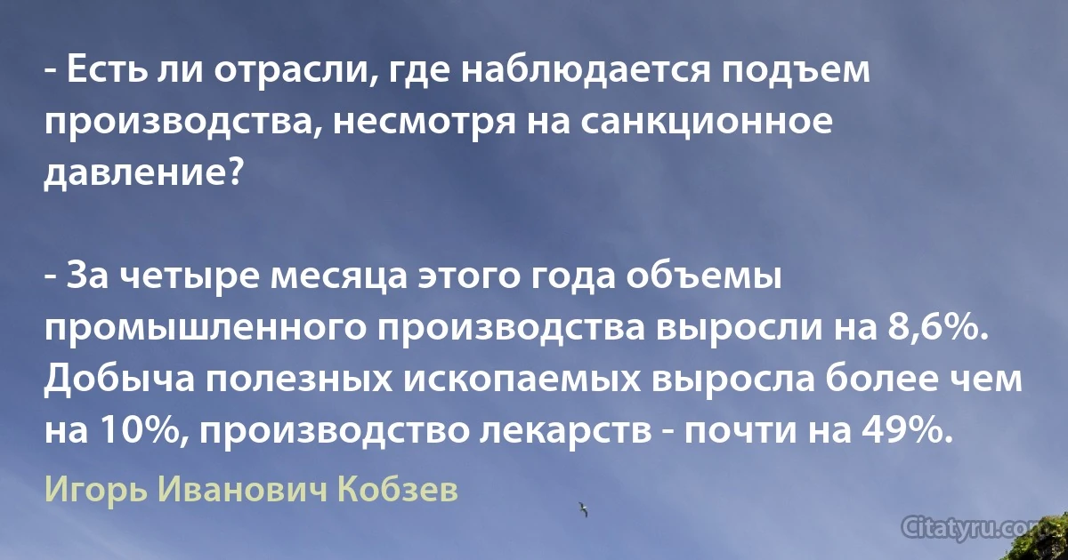 - Есть ли отрасли, где наблюдается подъем производства, несмотря на санкционное давление?

- За четыре месяца этого года объемы промышленного производства выросли на 8,6%. Добыча полезных ископаемых выросла более чем на 10%, производство лекарств - почти на 49%. (Игорь Иванович Кобзев)