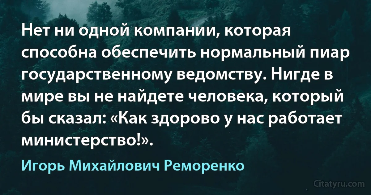 Нет ни одной компании, которая способна обеспечить нормальный пиар государственному ведомству. Нигде в мире вы не найдете человека, который бы сказал: «Как здорово у нас работает министерство!». (Игорь Михайлович Реморенко)