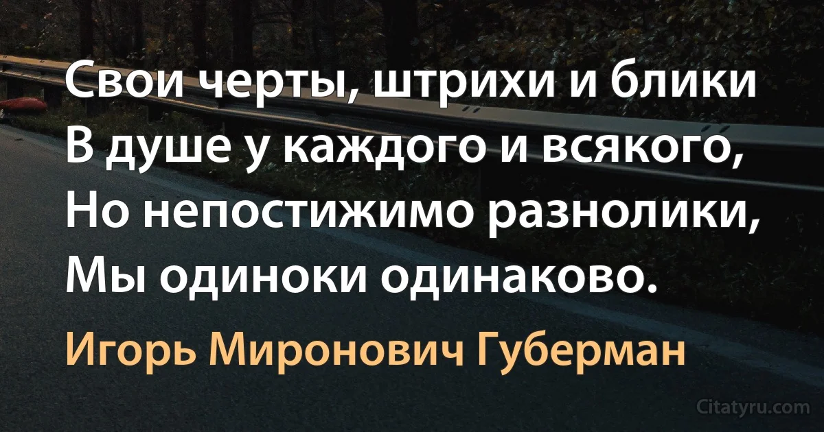 Свои черты, штрихи и блики
В душе у каждого и всякого,
Но непостижимо разнолики,
Мы одиноки одинаково. (Игорь Миронович Губерман)