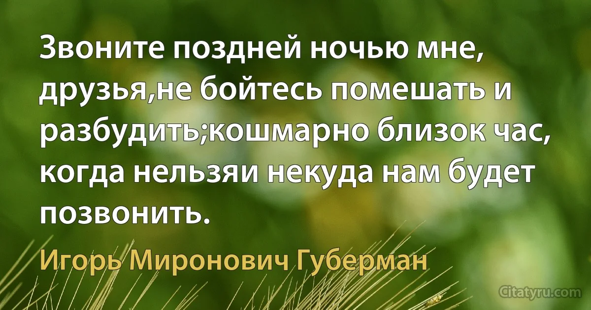 Звоните поздней ночью мне, друзья,не бойтесь помешать и разбудить;кошмарно близок час, когда нельзяи некуда нам будет позвонить. (Игорь Миронович Губерман)