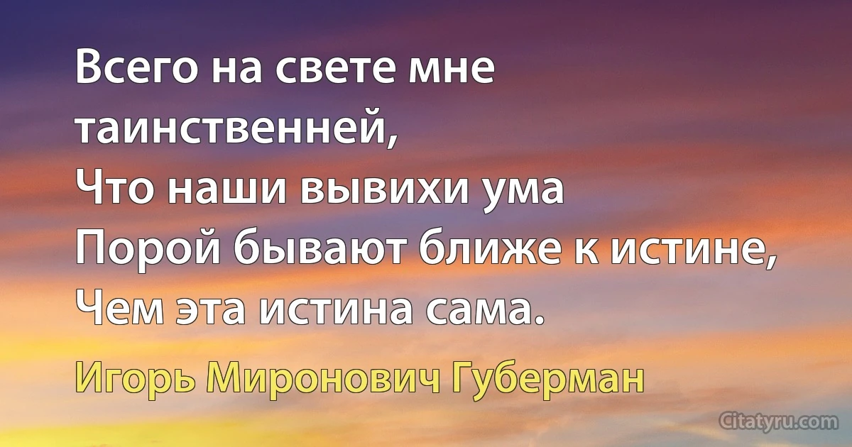 Всего на свете мне таинственней,
Что наши вывихи ума
Порой бывают ближе к истине,
Чем эта истина сама. (Игорь Миронович Губерман)