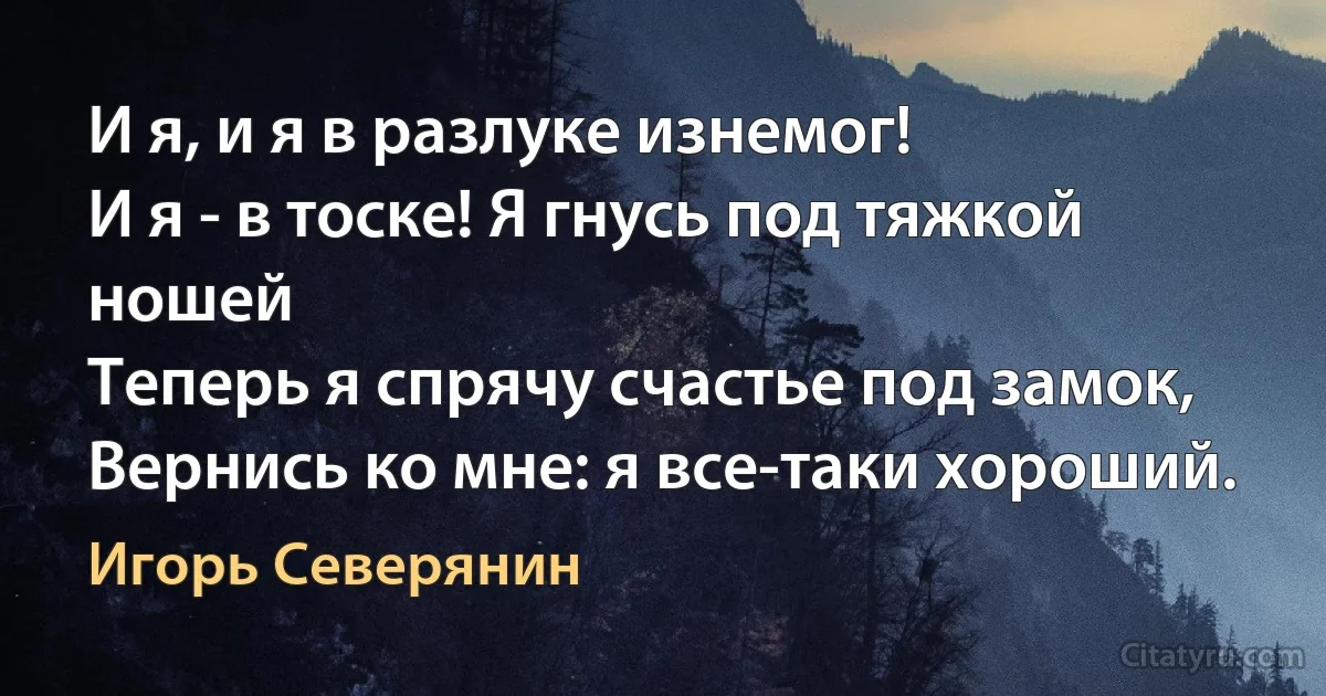 И я, и я в разлуке изнемог!
И я - в тоске! Я гнусь под тяжкой ношей 
Теперь я спрячу счастье под замок,
Вернись ко мне: я все-таки хороший. (Игорь Северянин)