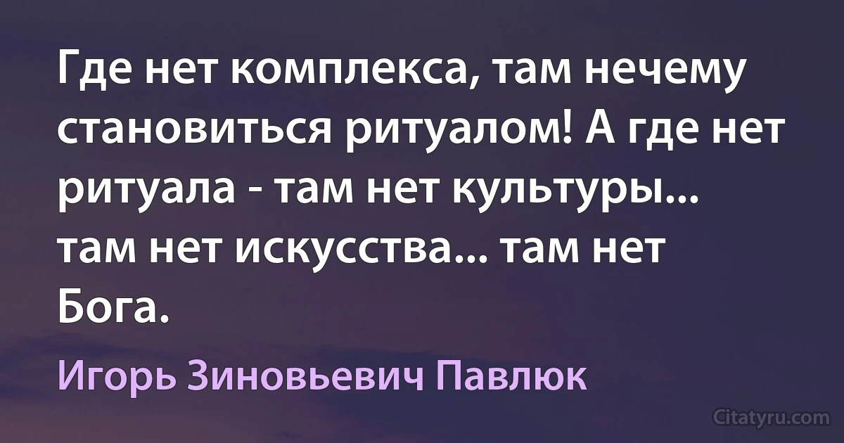 Где нет комплекса, там нечему становиться ритуалом! А где нет ритуала - там нет культуры... там нет искусства... там нет Бога. (Игорь Зиновьевич Павлюк)