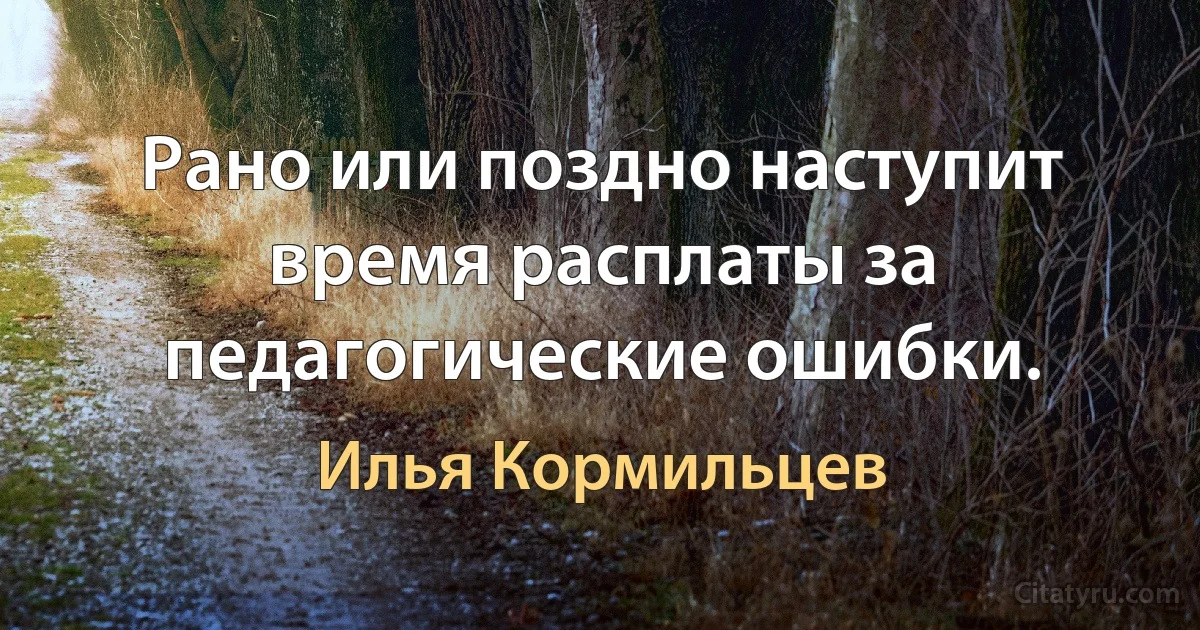 Рано или поздно наступит время расплаты за педагогические ошибки. (Илья Кормильцев)