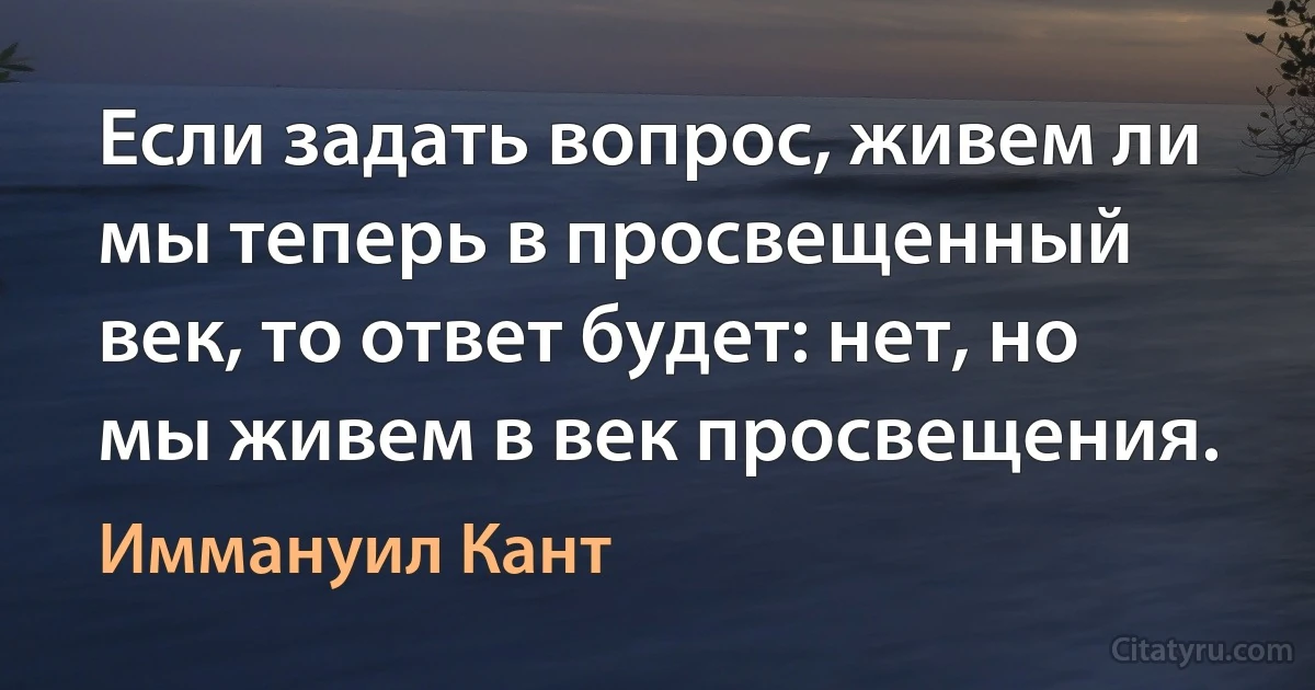 Если задать вопрос, живем ли мы теперь в просвещенный век, то ответ будет: нет, но мы живем в век просвещения. (Иммануил Кант)