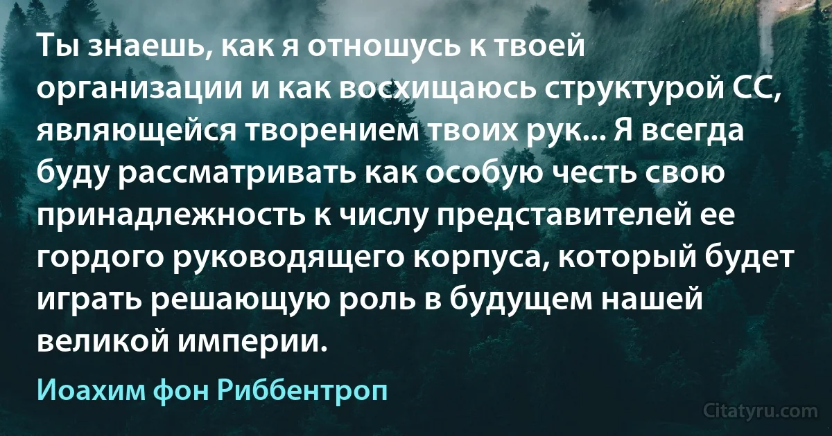 Ты знаешь, как я отношусь к твоей организации и как восхищаюсь структурой СС, являющейся творением твоих рук... Я всегда буду рассматривать как особую честь свою принадлежность к числу представителей ее гордого руководящего корпуса, который будет играть решающую роль в будущем нашей великой империи. (Иоахим фон Риббентроп)