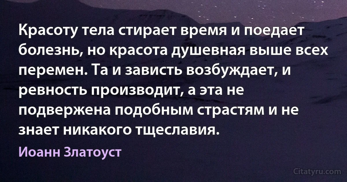 Красоту тела стирает время и поедает болезнь, но красота душевная выше всех перемен. Та и зависть возбуждает, и ревность производит, а эта не подвержена подобным страстям и не знает никакого тщеславия. (Иоанн Златоуст)