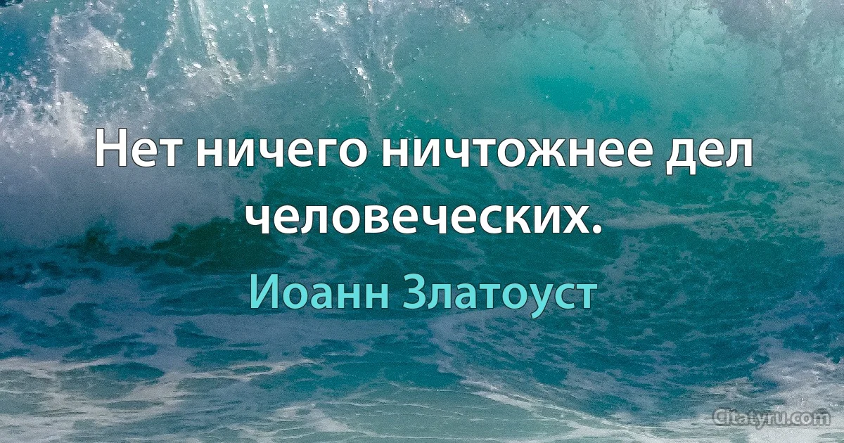 Нет ничего ничтожнее дел человеческих. (Иоанн Златоуст)