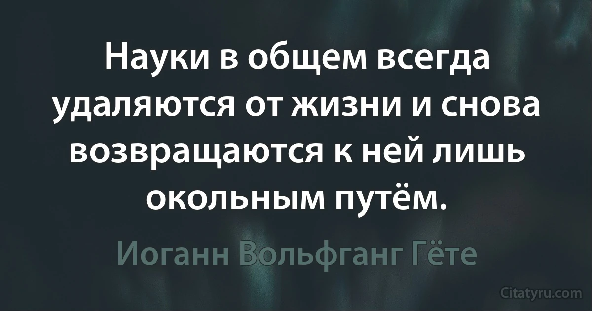 Науки в общем всегда удаляются от жизни и снова возвращаются к ней лишь окольным путём. (Иоганн Вольфганг Гёте)