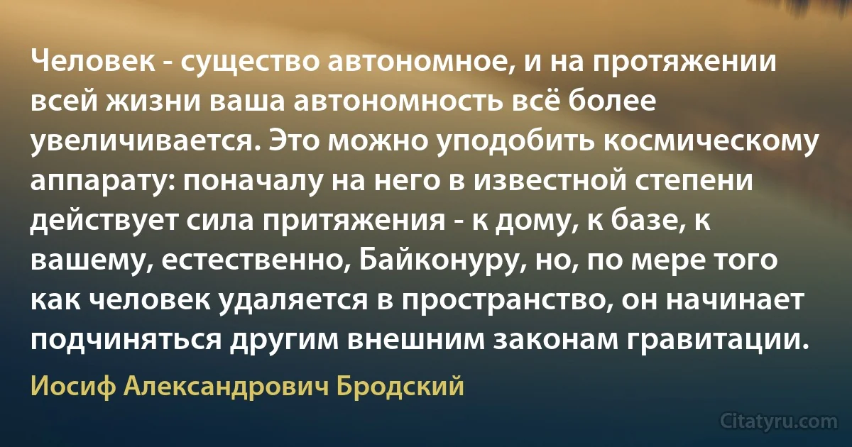 Человек - существо автономное, и на протяжении всей жизни ваша автономность всё более увеличивается. Это можно уподобить космическому аппарату: поначалу на него в известной степени действует сила притяжения - к дому, к базе, к вашему, естественно, Байконуру, но, по мере того как человек удаляется в пространство, он начинает подчиняться другим внешним законам гравитации. (Иосиф Александрович Бродский)