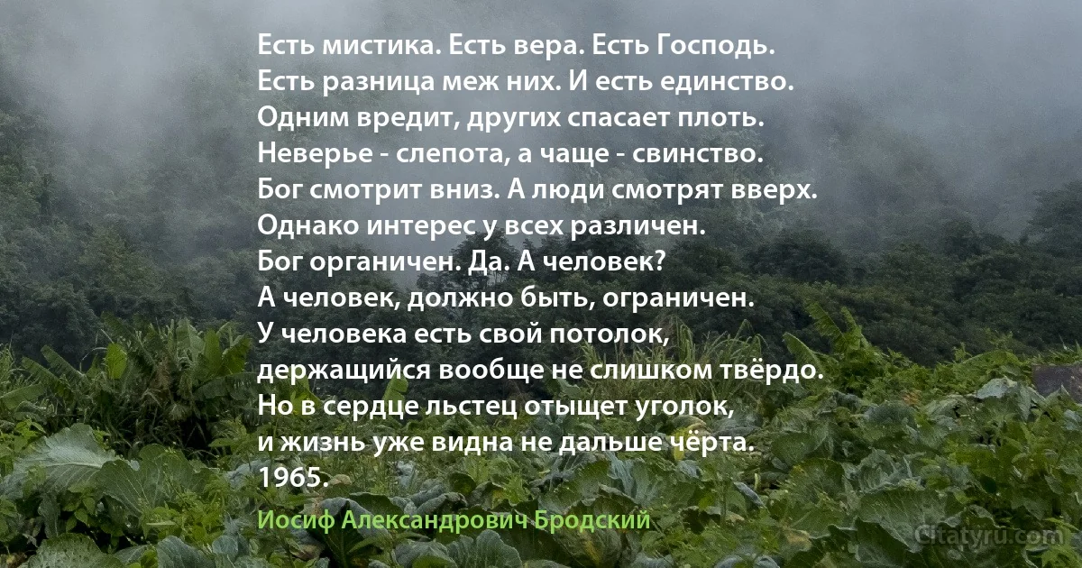 Есть мистика. Есть вера. Есть Господь.
Есть разница меж них. И есть единство.
Одним вредит, других спасает плоть.
Неверье - слепота, а чаще - свинство.
Бог смотрит вниз. А люди смотрят вверх.
Однако интерес у всех различен.
Бог органичен. Да. А человек?
А человек, должно быть, ограничен.
У человека есть свой потолок,
держащийся вообще не слишком твёрдо.
Но в сердце льстец отыщет уголок,
и жизнь уже видна не дальше чёрта.
1965. (Иосиф Александрович Бродский)