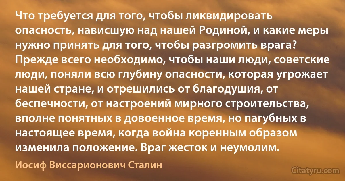 Что требуется для того, чтобы ликвидировать опасность, нависшую над нашей Родиной, и какие меры нужно принять для того, чтобы разгромить врага?
Прежде всего необходимо, чтобы наши люди, советские люди, поняли всю глубину опасности, которая угрожает нашей стране, и отрешились от благодушия, от беспечности, от настроений мирного строительства, вполне понятных в довоенное время, но пагубных в настоящее время, когда война коренным образом изменила положение. Враг жесток и неумолим. (Иосиф Виссарионович Сталин)