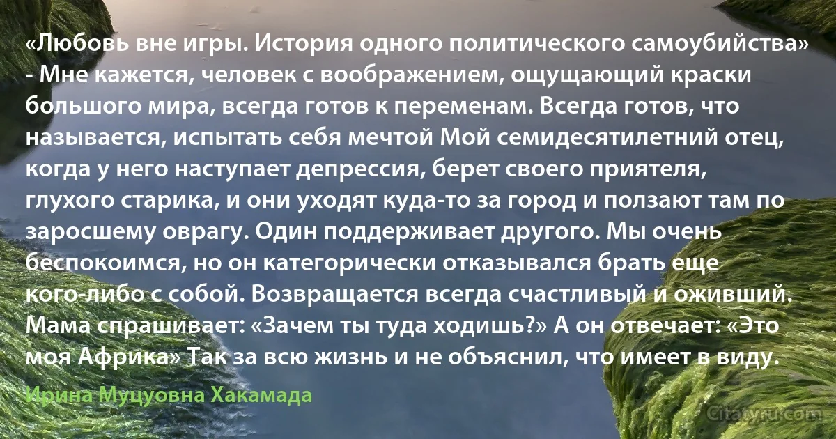 «Любовь вне игры. История одного политического самоубийства»
- Мне кажется, человек с воображением, ощущающий краски большого мира, всегда готов к переменам. Всегда готов, что называется, испытать себя мечтой Мой семидесятилетний отец, когда у него наступает депрессия, берет своего приятеля, глухого старика, и они уходят куда-то за город и ползают там по заросшему оврагу. Один поддерживает другого. Мы очень беспокоимся, но он категорически отказывался брать еще кого-либо с собой. Возвращается всегда счастливый и оживший. Мама спрашивает: «Зачем ты туда ходишь?» А он отвечает: «Это моя Африка» Так за всю жизнь и не объяснил, что имеет в виду. (Ирина Муцуовна Хакамада)