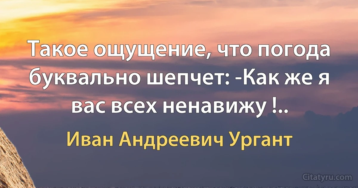 Такое ощущение, что погода буквально шепчет: -Как же я вас всех ненавижу !.. (Иван Андреевич Ургант)