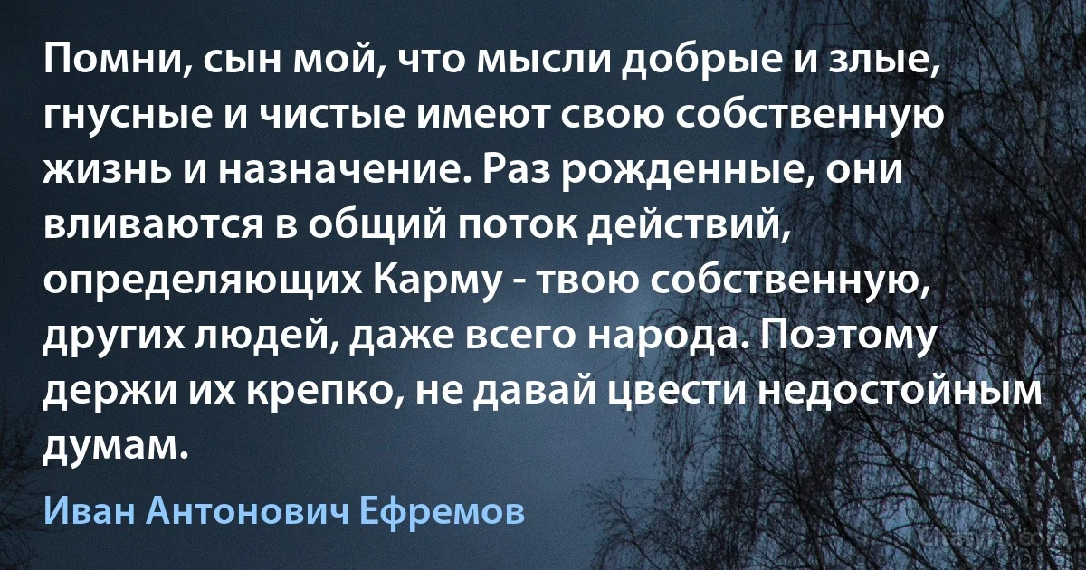 Помни, сын мой, что мысли добрые и злые, гнусные и чистые имеют свою собственную жизнь и назначение. Раз рожденные, они вливаются в общий поток действий, определяющих Карму - твою собственную, других людей, даже всего народа. Поэтому держи их крепко, не давай цвести недостойным думам. (Иван Антонович Ефремов)