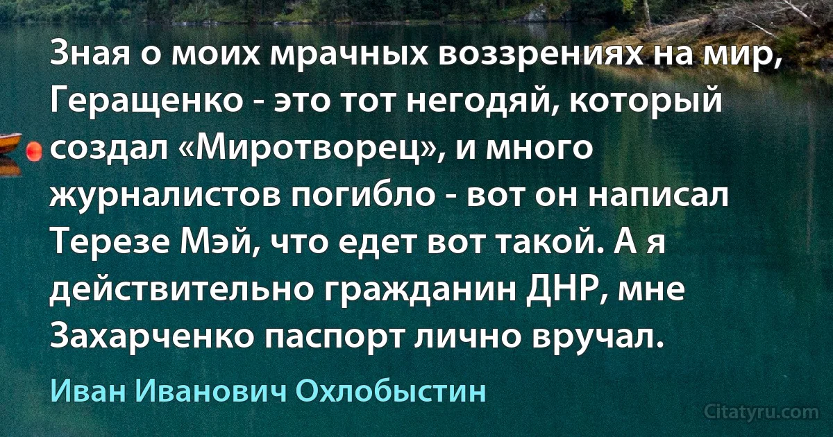 Зная о моих мрачных воззрениях на мир, Геращенко - это тот негодяй, который создал «Миротворец», и много журналистов погибло - вот он написал Терезе Мэй, что едет вот такой. А я действительно гражданин ДНР, мне Захарченко паспорт лично вручал. (Иван Иванович Охлобыстин)