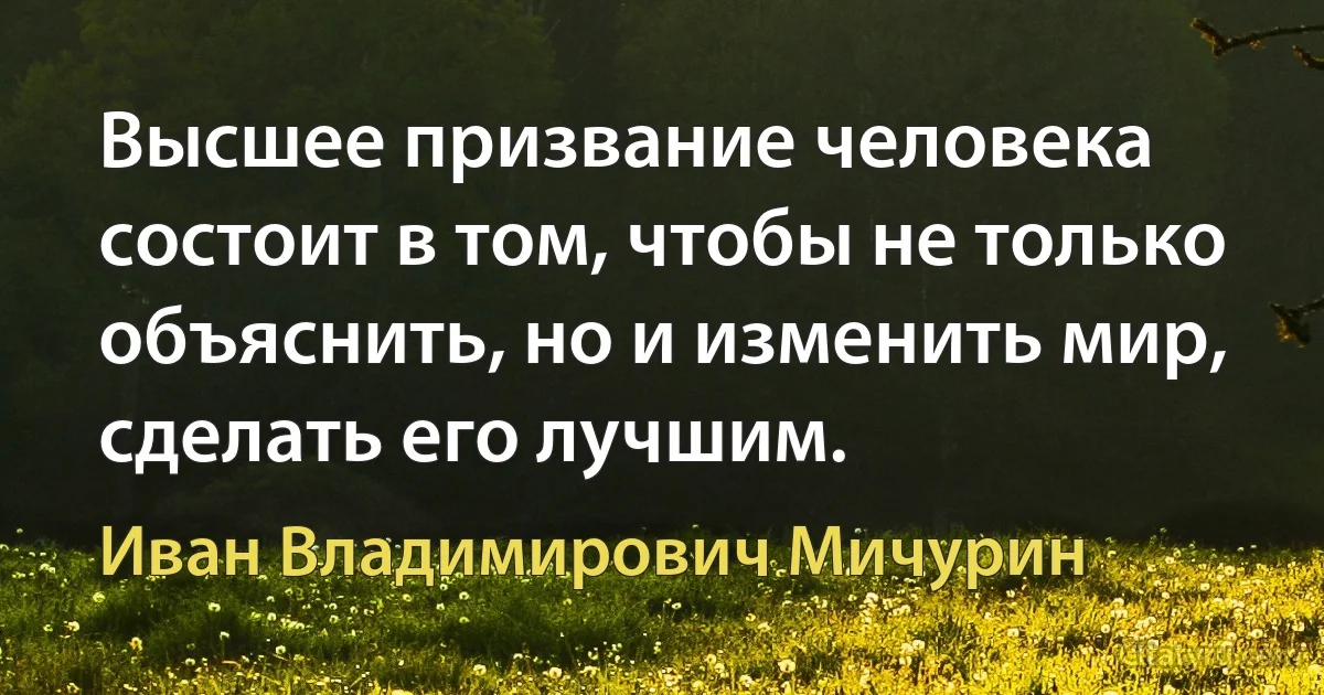 Высшее призвание человека состоит в том, чтобы не только объяснить, но и изменить мир, сделать его лучшим. (Иван Владимирович Мичурин)