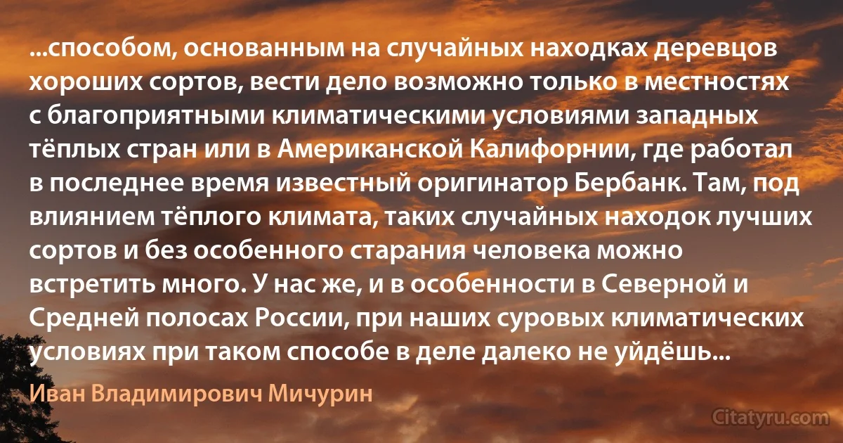 ...способом, основанным на случайных находках деревцов хороших сортов, вести дело возможно только в местностях с благоприятными климатическими условиями западных тёплых стран или в Американской Калифорнии, где работал в последнее время известный оригинатор Бербанк. Там, под влиянием тёплого климата, таких случайных находок лучших сортов и без особенного старания человека можно встретить много. У нас же, и в особенности в Северной и Средней полосах России, при наших суровых климатических условиях при таком способе в деле далеко не уйдёшь... (Иван Владимирович Мичурин)