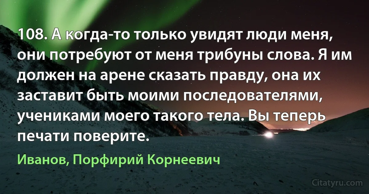 108. А когда-то только увидят люди меня, они потребуют от меня трибуны слова. Я им должен на арене сказать правду, она их заставит быть моими последователями, учениками моего такого тела. Вы теперь печати поверите. (Иванов, Порфирий Корнеевич)