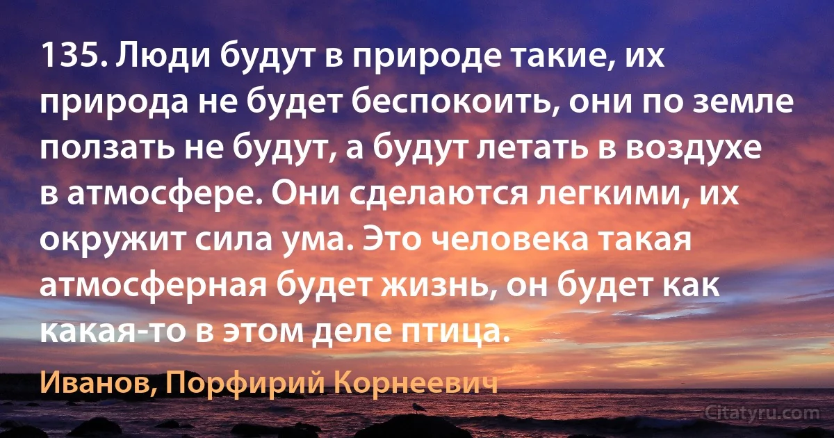 135. Люди будут в природе такие, их природа не будет беспокоить, они по земле ползать не будут, а будут летать в воздухе в атмосфере. Они сделаются легкими, их окружит сила ума. Это человека такая атмосферная будет жизнь, он будет как какая-то в этом деле птица. (Иванов, Порфирий Корнеевич)