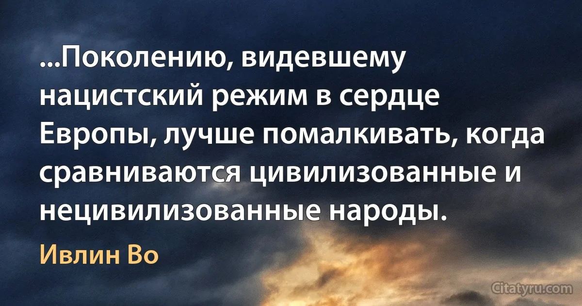 ...Поколению, видевшему нацистский режим в сердце Европы, лучше помалкивать, когда сравниваются цивилизованные и нецивилизованные народы. (Ивлин Во)