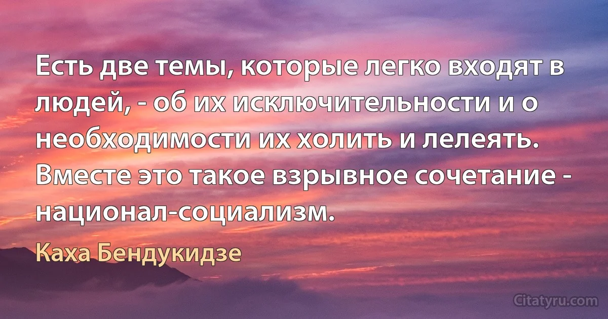 Есть две темы, которые легко входят в людей, - об их исключительности и о необходимости их холить и лелеять. Вместе это такое взрывное сочетание - национал-социализм. (Каха Бендукидзе)