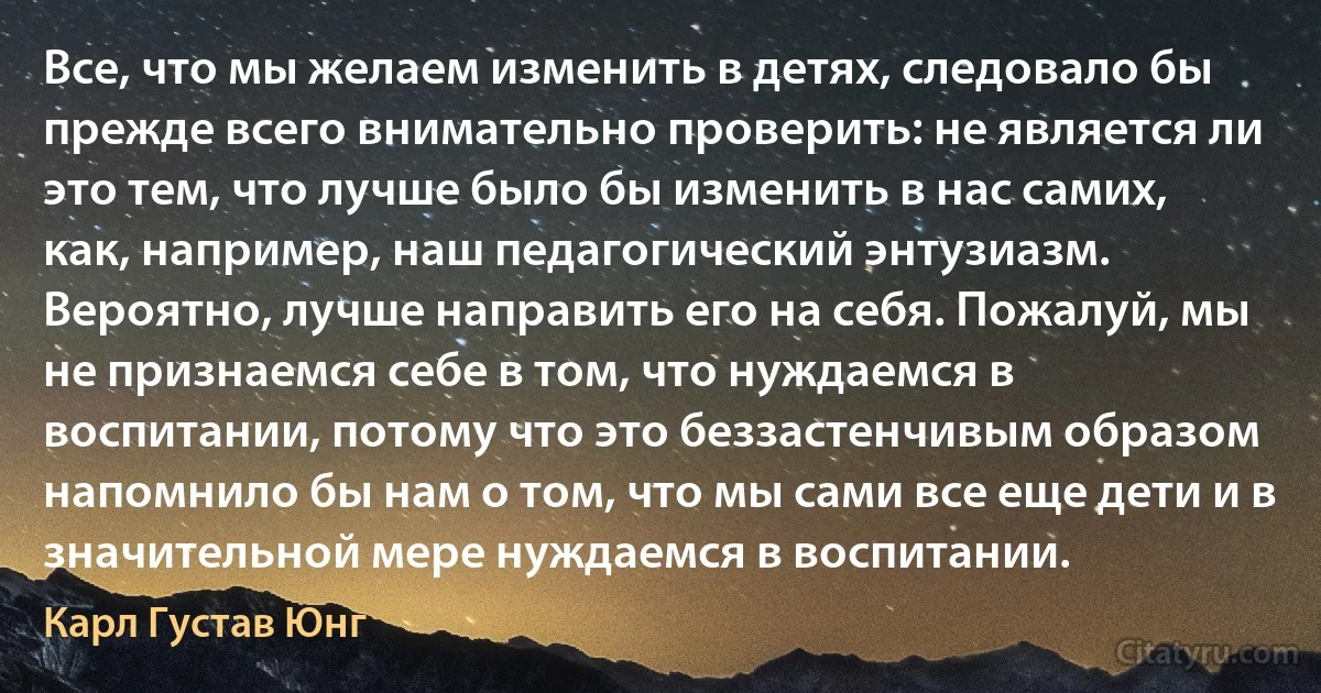 Все, что мы желаем изменить в детях, следовало бы прежде всего внимательно проверить: не является ли это тем, что лучше было бы изменить в нас самих, как, например, наш педагогический энтузиазм. Вероятно, лучше направить его на себя. Пожалуй, мы не признаемся себе в том, что нуждаемся в воспитании, потому что это беззастенчивым образом напомнило бы нам о том, что мы сами все еще дети и в значительной мере нуждаемся в воспитании. (Карл Густав Юнг)