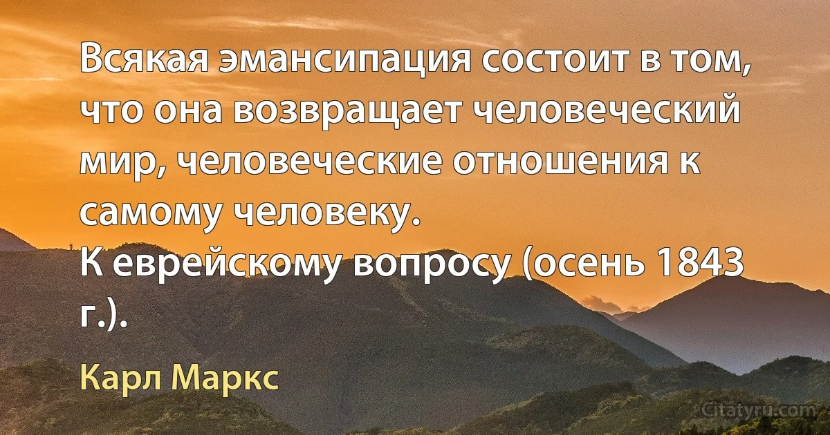 Всякая эмансипация состоит в том, что она возвращает человеческий мир, человеческие отношения к самому человеку.
К еврейскому вопросу (осень 1843 г.). (Карл Маркс)