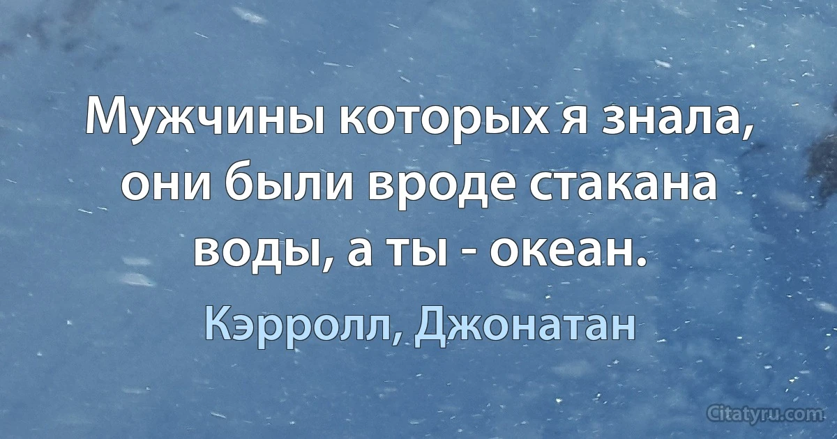 Мужчины которых я знала, они были вроде стакана воды, а ты - океан. (Кэрролл, Джонатан)