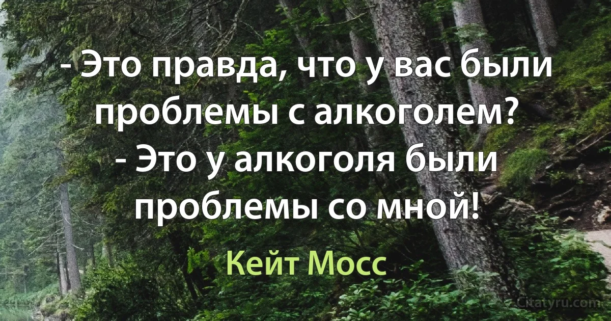 - Это правда, что у вас были проблемы с алкоголем?
- Это у алкоголя были проблемы со мной! (Кейт Мосс)