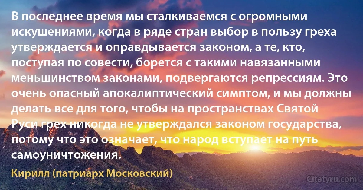 В последнее время мы сталкиваемся с огромными искушениями, когда в ряде стран выбор в пользу греха утверждается и оправдывается законом, а те, кто, поступая по совести, борется с такими навязанными меньшинством законами, подвергаются репрессиям. Это очень опасный апокалиптический симптом, и мы должны делать все для того, чтобы на пространствах Святой Руси грех никогда не утверждался законом государства, потому что это означает, что народ вступает на путь самоуничтожения. (Кирилл (патриарх Московский))