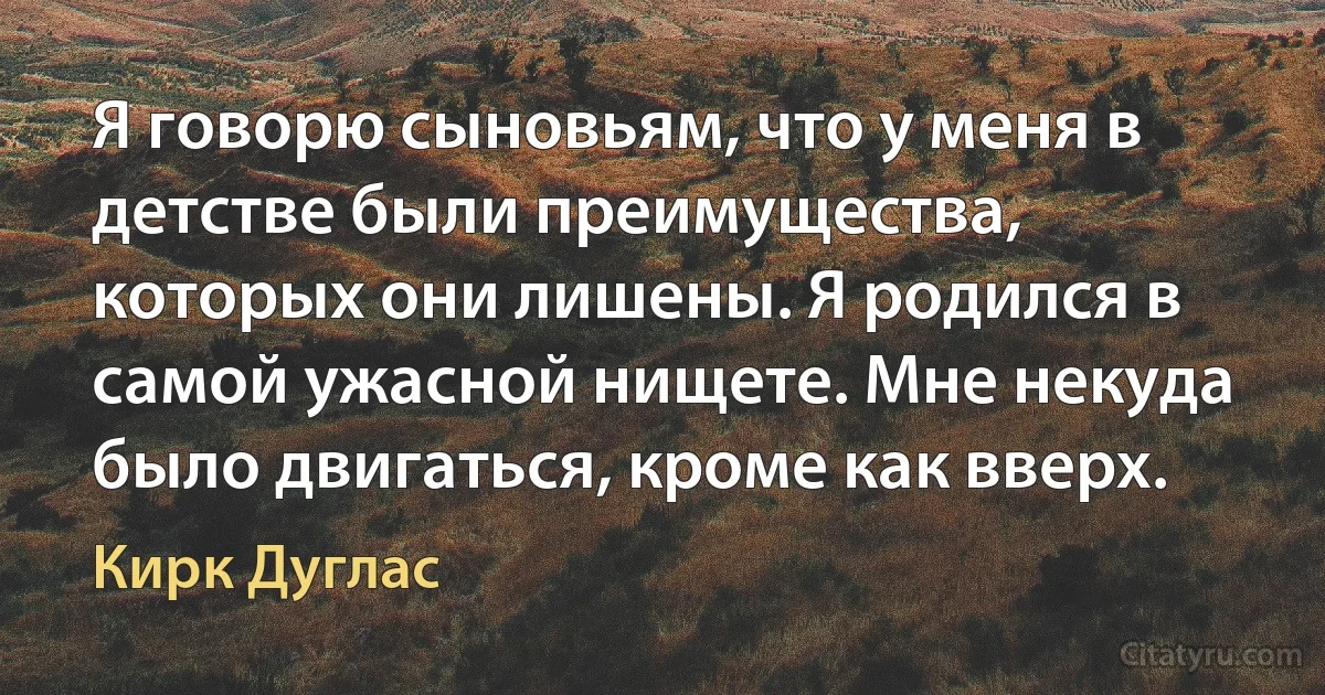 Я говорю сыновьям, что у меня в детстве были преимущества, которых они лишены. Я родился в самой ужасной нищете. Мне некуда было двигаться, кроме как вверх. (Кирк Дуглас)